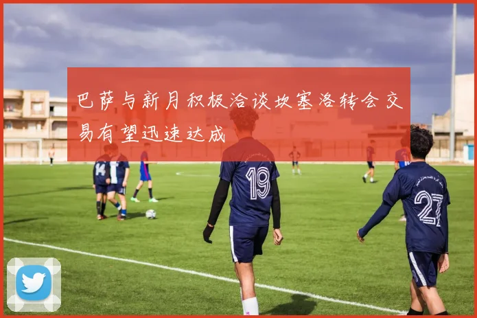 巴萨与新月积极洽谈坎塞洛转会交易有望迅速达成