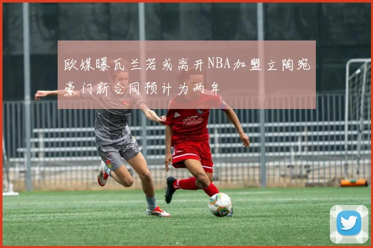 欧媒曝瓦兰若或离开NBA加盟立陶宛豪门新合同预计为两年