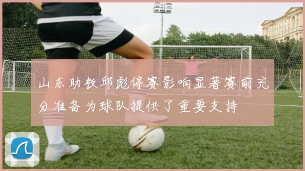 山东助教邱彪停赛影响显著赛前充分准备为球队提供了重要支持