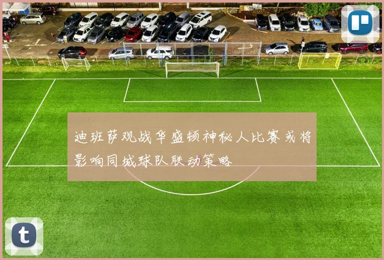 迪班萨观战华盛顿神秘人比赛或将影响同城球队联动策略