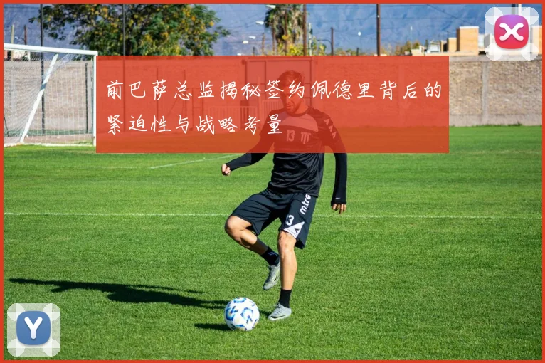 前巴萨总监揭秘签约佩德里背后的紧迫性与战略考量
