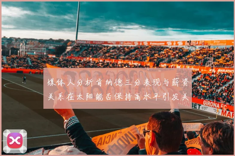 媒体人分析肯纳德三分表现与薪资关系在太阳能否保持高水平引发关注
