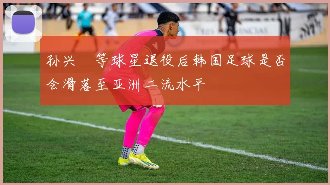 孙兴慜等球星退役后韩国足球是否会滑落至亚洲二流水平