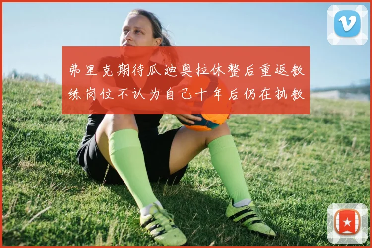 弗里克期待瓜迪奥拉休整后重返教练岗位不认为自己十年后仍在执教
