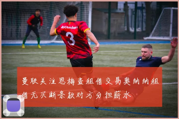 曼联关注恩梅查租借交易奥纳纳租借无买断条款对方分担薪水