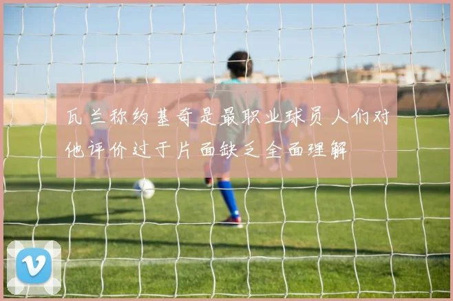 瓦兰称约基奇是最职业球员人们对他评价过于片面缺乏全面理解