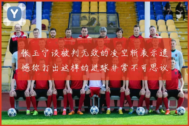 张玉宁谈被判无效的凌空斩表示遗憾称打出这样的进球非常不可思议