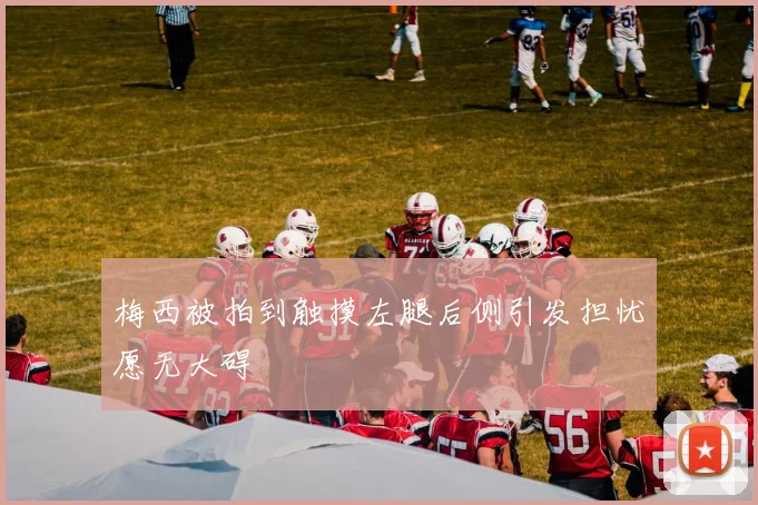 梅西被拍到触摸左腿后侧引发担忧愿无大碍