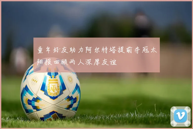 童年好友助力阿尔特塔提前夺冠太阳报回顾两人深厚友谊