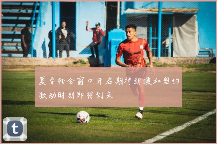 夏季转会窗口开启期待新援加盟的激动时刻即将到来