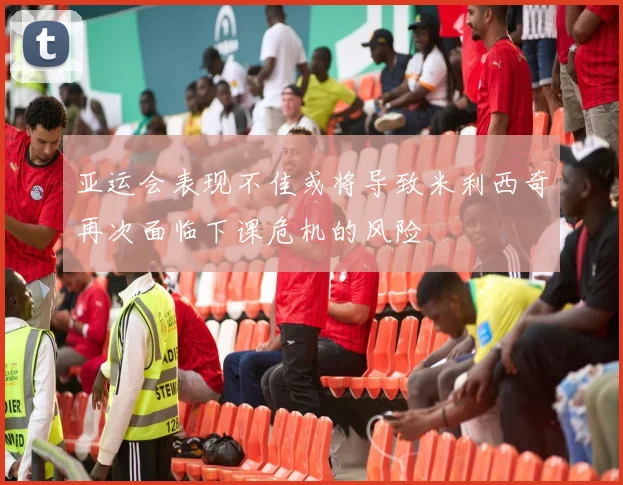 亚运会表现不佳或将导致米利西奇再次面临下课危机的风险