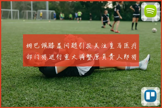 姆巴佩膝盖问题引发关注皇马医疗部门将进行重大调整原负责人即将离任