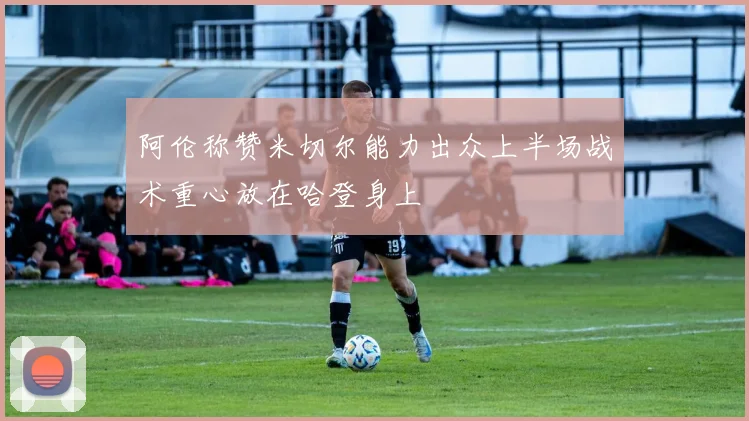 阿伦称赞米切尔能力出众上半场战术重心放在哈登身上