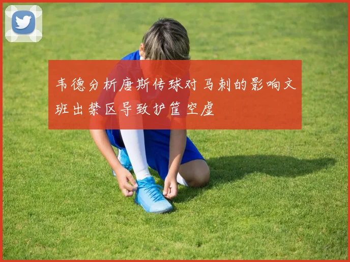 韦德分析唐斯传球对马刺的影响文班出禁区导致护筐空虚