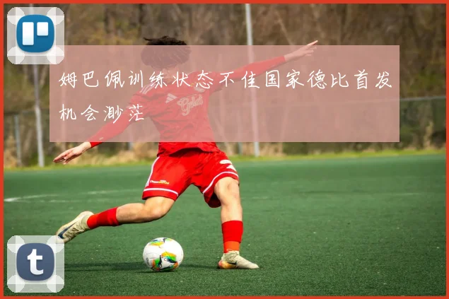 姆巴佩训练状态不佳国家德比首发机会渺茫