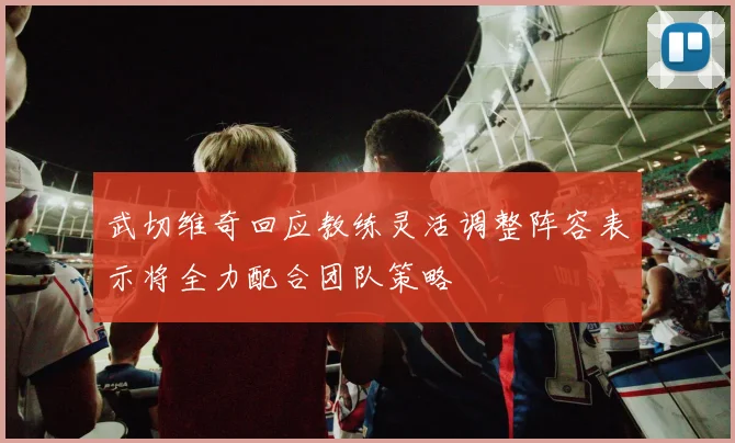 武切维奇回应教练灵活调整阵容表示将全力配合团队策略