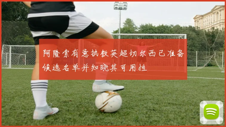 阿隆索有意执教英超切尔西已准备候选名单并知晓其可用性