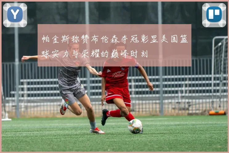 帕金斯称赞布伦森夺冠彰显美国篮球实力与荣耀的巅峰时刻
