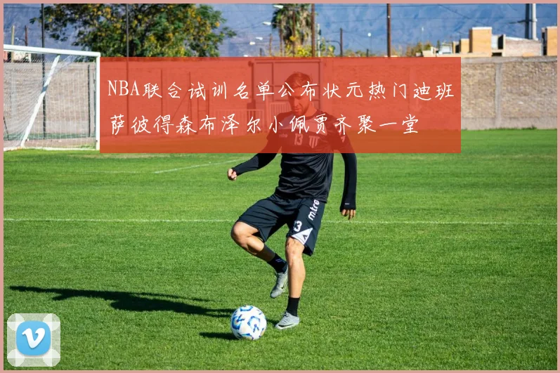 NBA联合试训名单公布状元热门迪班萨彼得森布泽尔小佩贾齐聚一堂