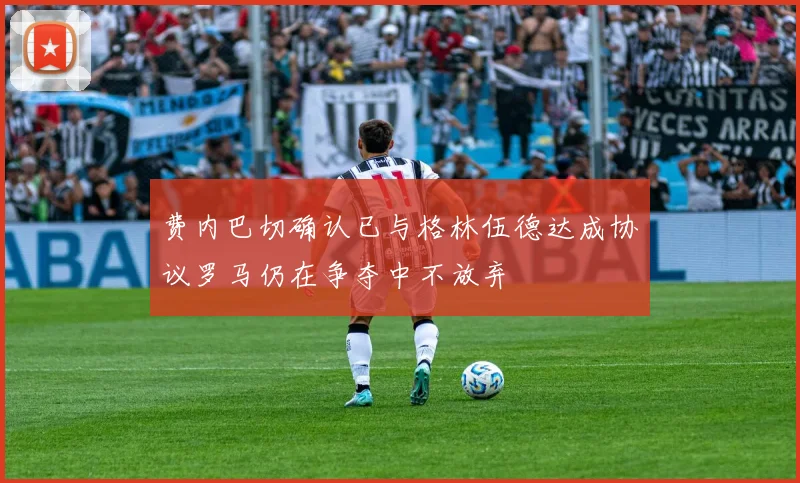 费内巴切确认已与格林伍德达成协议罗马仍在争夺中不放弃