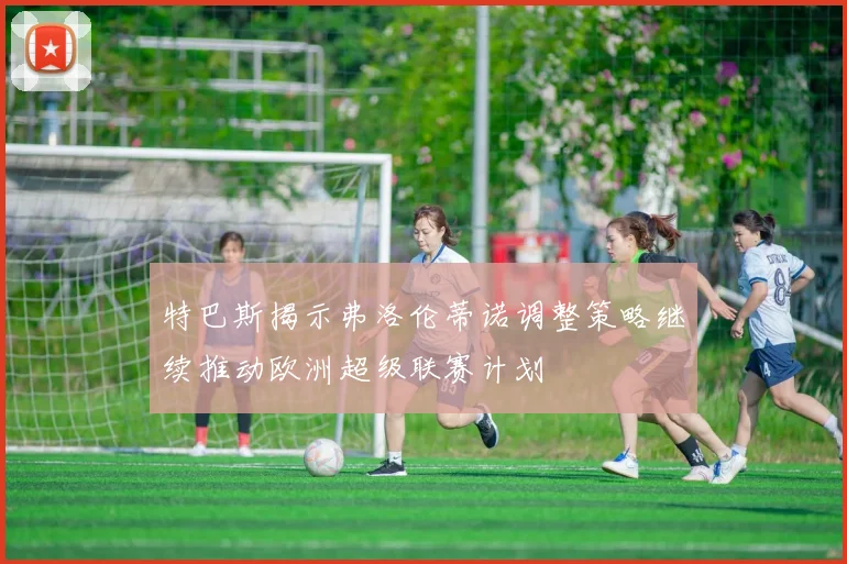 特巴斯揭示弗洛伦蒂诺调整策略继续推动欧洲超级联赛计划