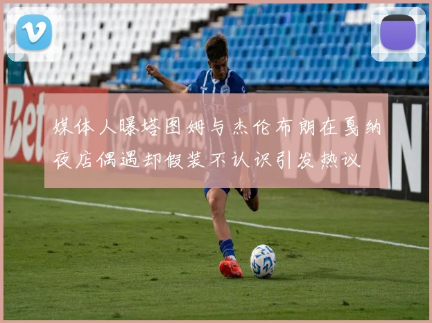 媒体人曝塔图姆与杰伦布朗在戛纳夜店偶遇却假装不认识引发热议