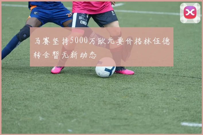 马赛坚持5000万欧元要价格林伍德转会暂无新动态