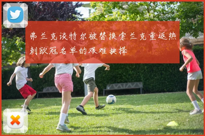 弗兰克谈特尔被替换索兰克重返热刺欧冠名单的艰难抉择