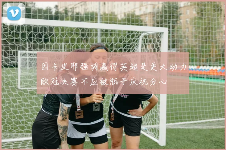 因卡皮耶强调赢得英超是更大动力欧冠决赛不应被瓶子庆祝分心