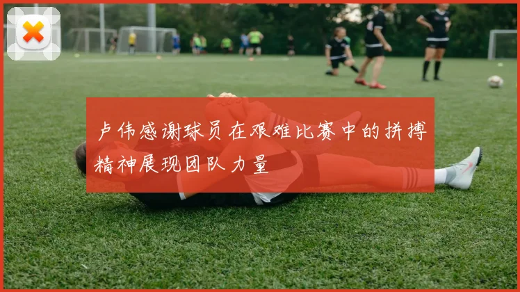 卢伟感谢球员在艰难比赛中的拼搏精神展现团队力量