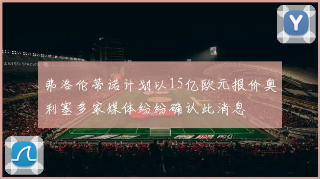 弗洛伦蒂诺计划以15亿欧元报价奥利塞多家媒体纷纷确认此消息